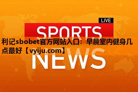 利记sbobet官方网站入口：早晨室内健身几点最好