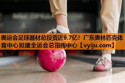 奥运会足球器材总投资近9.7亿！广东奥林匹克体育中心拟建全运会总指挥中心