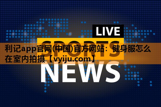 健身服怎么在室内拍摄 健身服怎么在室内拍摄